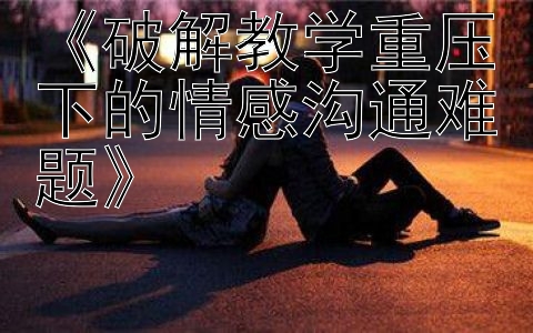 《破解教学重压下的情感沟通难题》