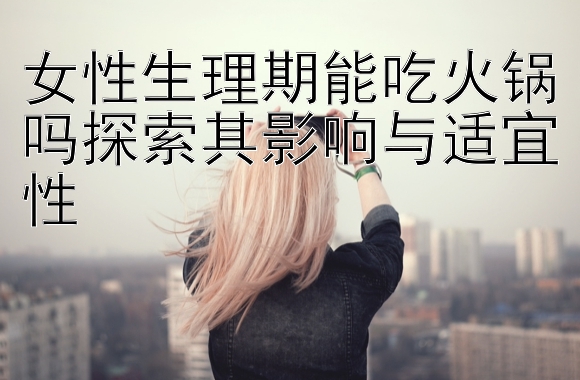 女性生理期能吃火锅吗探索其影响与适宜性